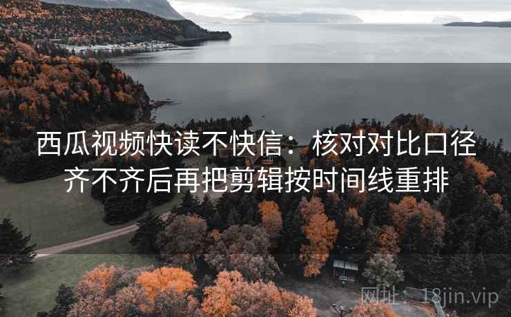 西瓜视频快读不快信：核对对比口径齐不齐后再把剪辑按时间线重排