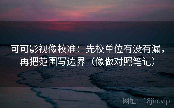 可可影视像校准：先校单位有没有漏，再把范围写边界（像做对照笔记）