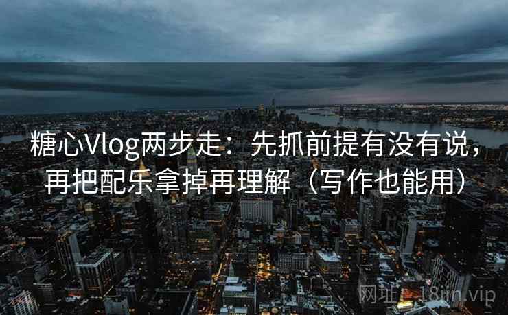 糖心Vlog两步走：先抓前提有没有说，再把配乐拿掉再理解（写作也能用）