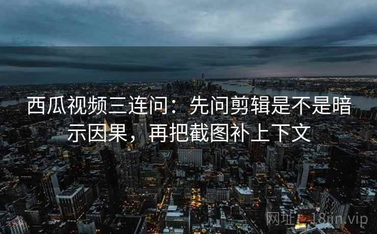 西瓜视频三连问：先问剪辑是不是暗示因果，再把截图补上下文
