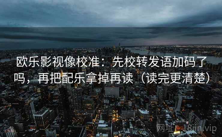 欧乐影视像校准：先校转发语加码了吗，再把配乐拿掉再读（读完更清楚）
