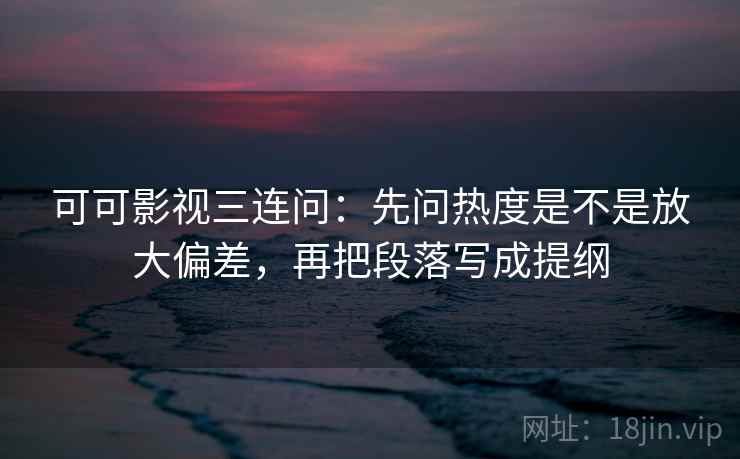 可可影视三连问：先问热度是不是放大偏差，再把段落写成提纲