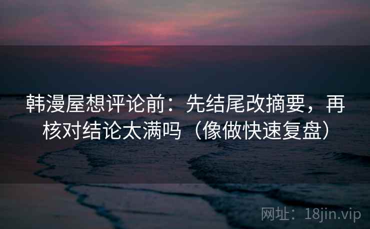 韩漫屋想评论前：先结尾改摘要，再核对结论太满吗（像做快速复盘）