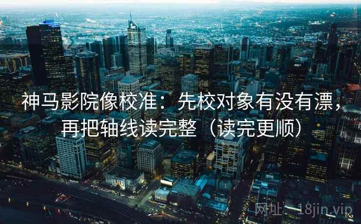 神马影院像校准：先校对象有没有漂，再把轴线读完整（读完更顺）
