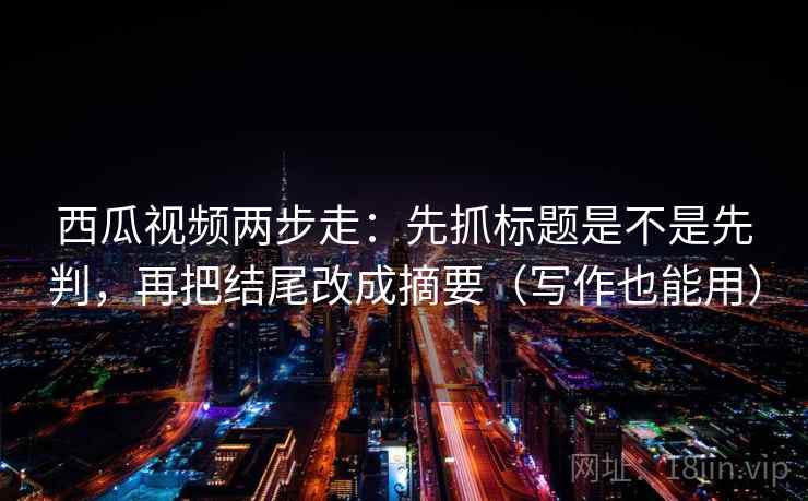 西瓜视频两步走：先抓标题是不是先判，再把结尾改成摘要（写作也能用）