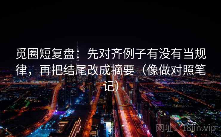 觅圈短复盘：先对齐例子有没有当规律，再把结尾改成摘要（像做对照笔记）