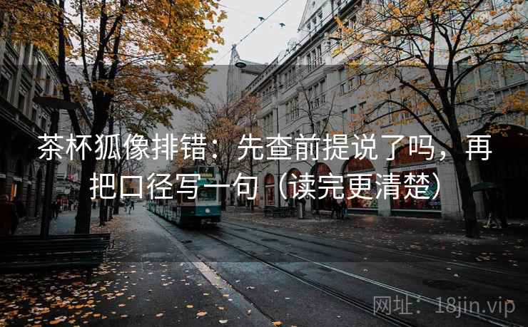 茶杯狐像排错：先查前提说了吗，再把口径写一句（读完更清楚）