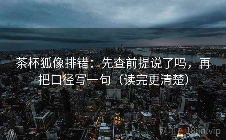 茶杯狐像排错：先查前提说了吗，再把口径写一句（读完更清楚）