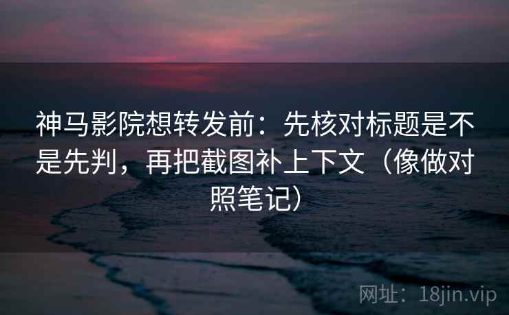 神马影院想转发前：先核对标题是不是先判，再把截图补上下文（像做对照笔记）