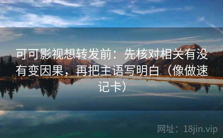 可可影视想转发前：先核对相关有没有变因果，再把主语写明白（像做速记卡）