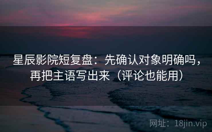 星辰影院短复盘：先确认对象明确吗，再把主语写出来（评论也能用）