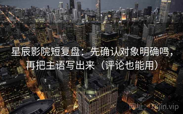 星辰影院短复盘：先确认对象明确吗，再把主语写出来（评论也能用）