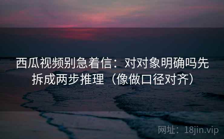 西瓜视频别急着信：对对象明确吗先拆成两步推理（像做口径对齐）