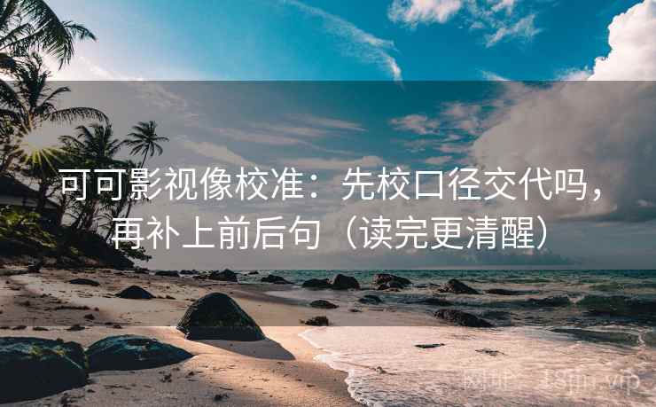 可可影视像校准：先校口径交代吗，再补上前后句（读完更清醒）