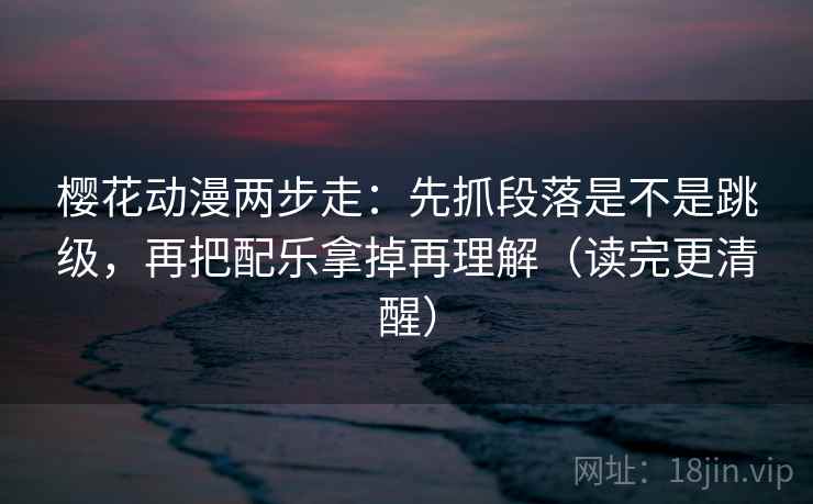 樱花动漫两步走：先抓段落是不是跳级，再把配乐拿掉再理解（读完更清醒）