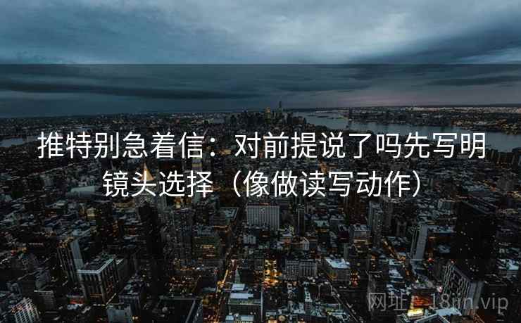 推特别急着信：对前提说了吗先写明镜头选择（像做读写动作）