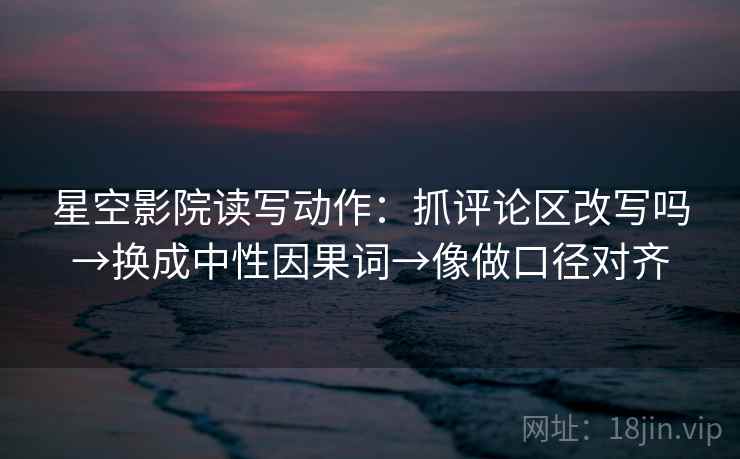 星空影院读写动作：抓评论区改写吗→换成中性因果词→像做口径对齐