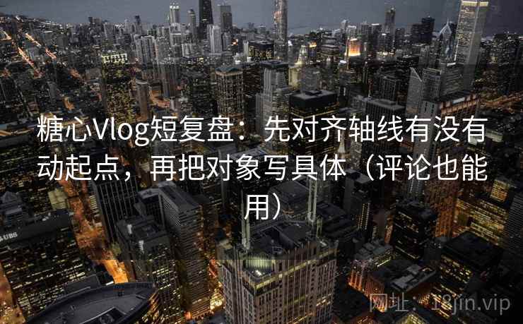 糖心Vlog短复盘：先对齐轴线有没有动起点，再把对象写具体（评论也能用）