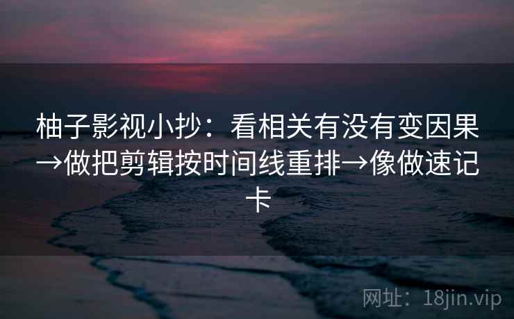 柚子影视小抄：看相关有没有变因果→做把剪辑按时间线重排→像做速记卡