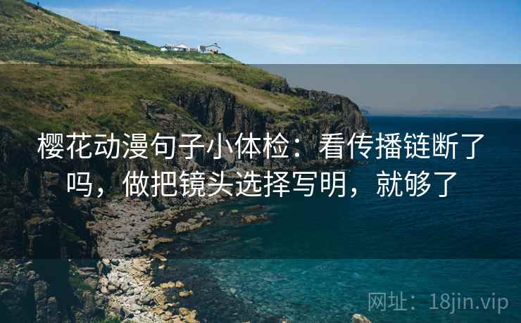 樱花动漫句子小体检：看传播链断了吗，做把镜头选择写明，就够了