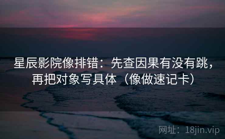 星辰影院像排错：先查因果有没有跳，再把对象写具体（像做速记卡）