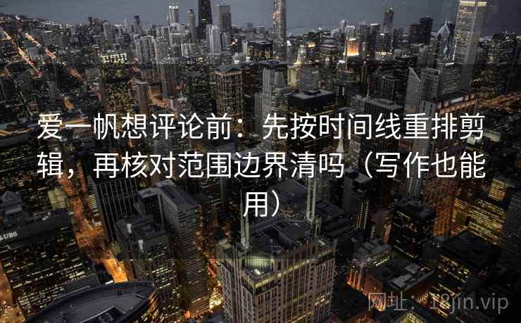 爱一帆想评论前：先按时间线重排剪辑，再核对范围边界清吗（写作也能用）