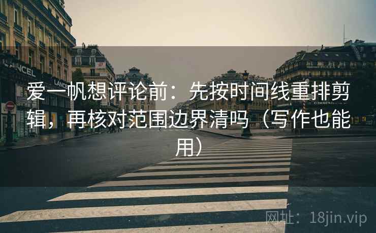 爱一帆想评论前：先按时间线重排剪辑，再核对范围边界清吗（写作也能用）