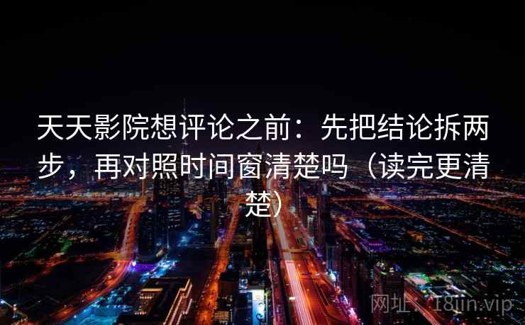 天天影院想评论之前：先把结论拆两步，再对照时间窗清楚吗（读完更清楚）
