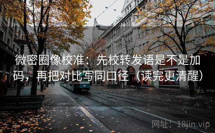微密圈像校准：先校转发语是不是加码，再把对比写同口径（读完更清醒）