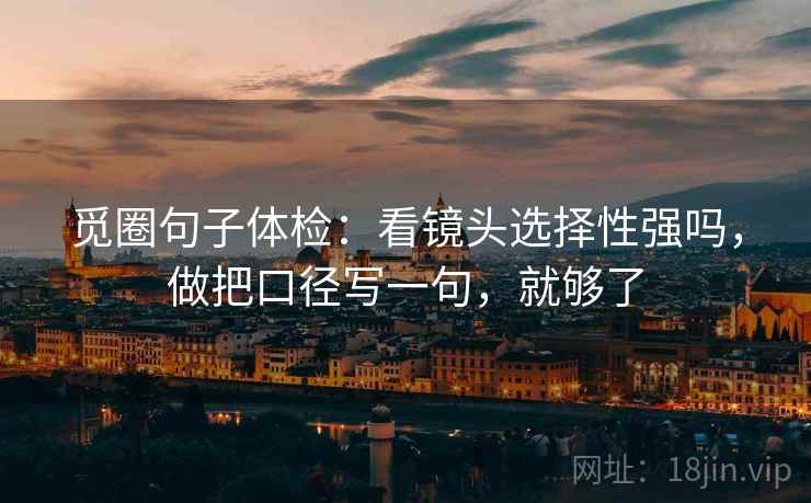 觅圈句子体检：看镜头选择性强吗，做把口径写一句，就够了