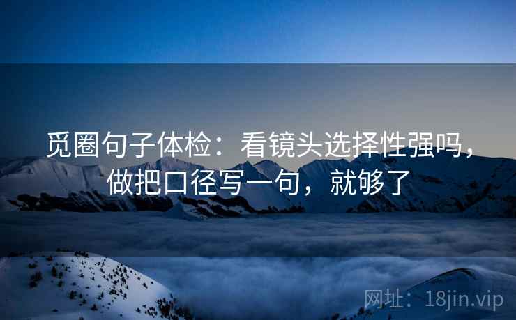 觅圈句子体检：看镜头选择性强吗，做把口径写一句，就够了