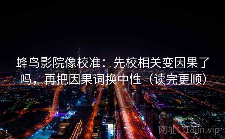 蜂鸟影院像校准：先校相关变因果了吗，再把因果词换中性（读完更顺）