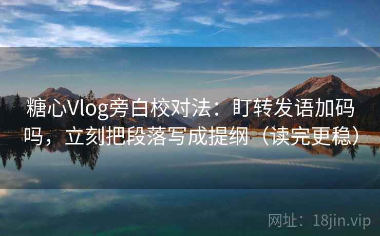 糖心Vlog旁白校对法：盯转发语加码吗，立刻把段落写成提纲（读完更稳）