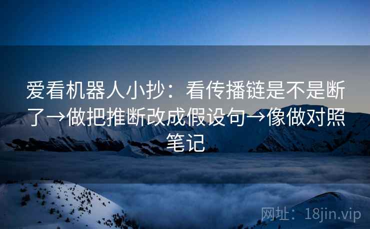 爱看机器人小抄：看传播链是不是断了→做把推断改成假设句→像做对照笔记