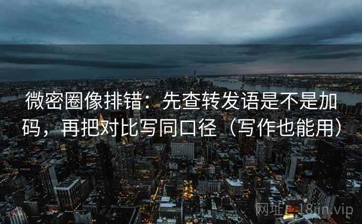 微密圈像排错：先查转发语是不是加码，再把对比写同口径（写作也能用）