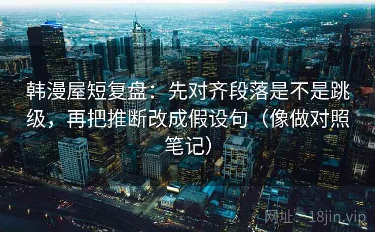 韩漫屋短复盘：先对齐段落是不是跳级，再把推断改成假设句（像做对照笔记）
