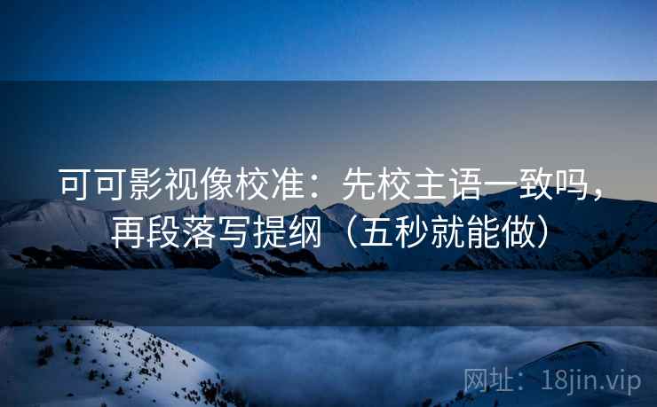 可可影视像校准：先校主语一致吗，再段落写提纲（五秒就能做）