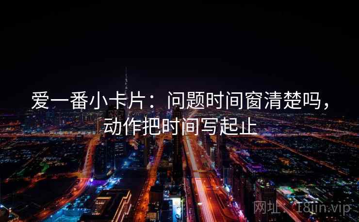 爱一番小卡片：问题时间窗清楚吗，动作把时间写起止