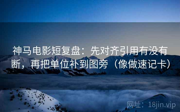 神马电影短复盘：先对齐引用有没有断，再把单位补到图旁（像做速记卡）
