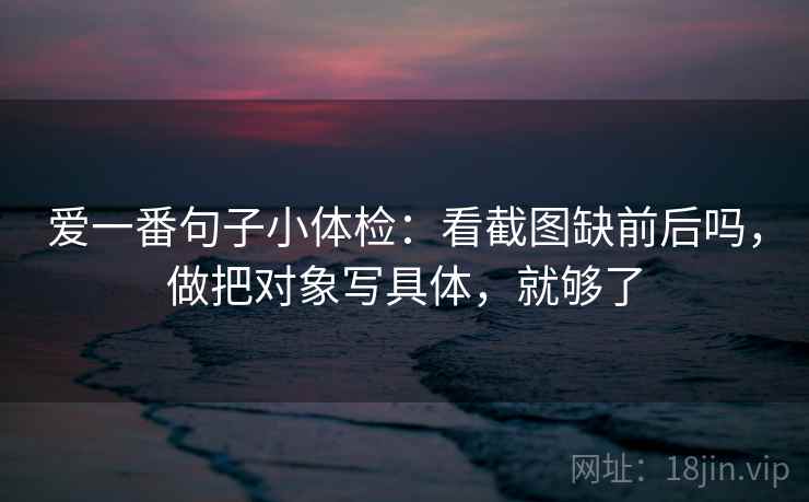 爱一番句子小体检:看截图缺前后吗,做把对象写具体,就够了 爱一番句子小体检:看截图缺前后吗,做把对象写具体,就够了