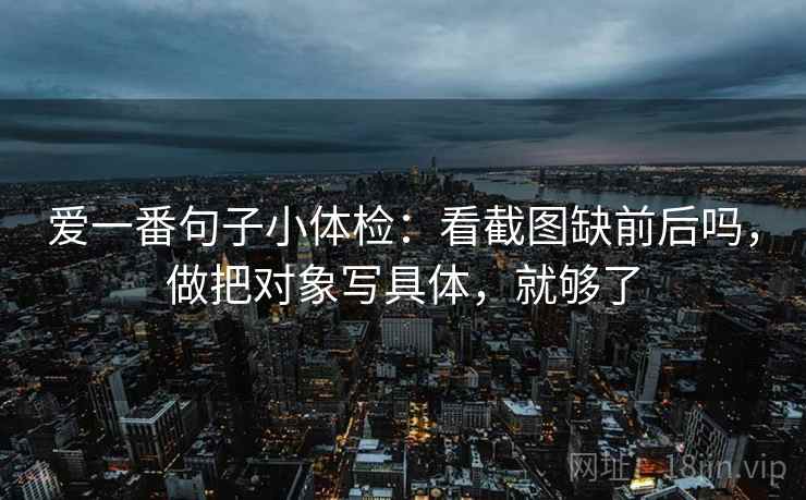 爱一番句子小体检:看截图缺前后吗,做把对象写具体,就够了 爱一番句子小体检:看截图缺前后吗,做把对象写具体,就够了